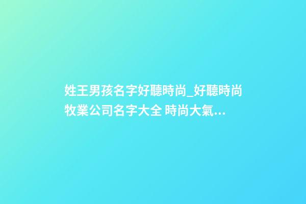 姓王男孩名字好聽時尚_好聽時尚牧業公司名字大全 時尚大氣牧業公司起名-第1張-公司起名-玄機派